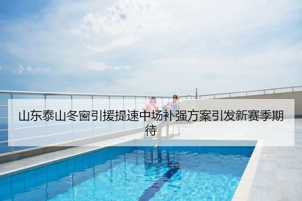 山东泰山冬窗引援提速中场补强方案引发新赛季期待