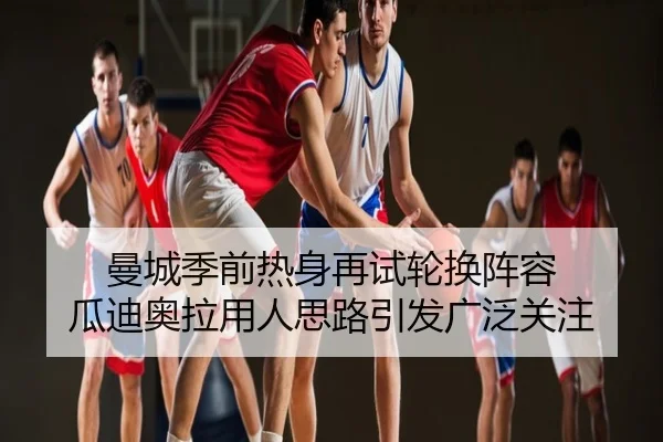 曼城季前热身再试轮换阵容 瓜迪奥拉用人思路引发广泛关注