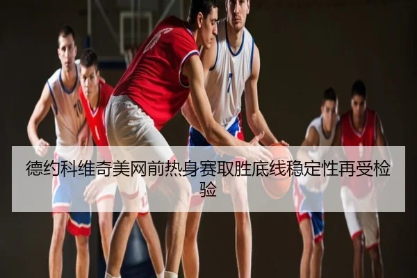 德约科维奇美网前热身赛取胜底线稳定性再受检验