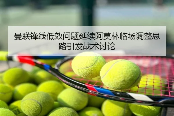 曼联锋线低效问题延续阿莫林临场调整思路引发战术讨论