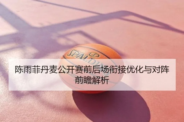 陈雨菲丹麦公开赛前后场衔接优化与对阵前瞻解析