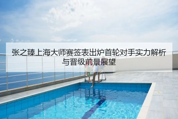 张之臻上海大师赛签表出炉首轮对手实力解析与晋级前景展望
